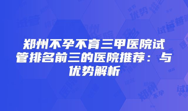 郑州不孕不育三甲医院试管排名前三的医院推荐：与优势解析