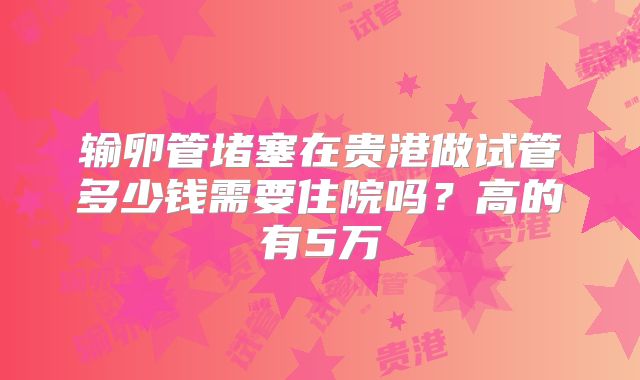 输卵管堵塞在贵港做试管多少钱需要住院吗？高的有5万
