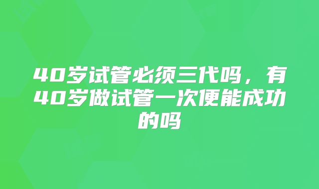 40岁试管必须三代吗,有40岁做试管一次便能成功的吗