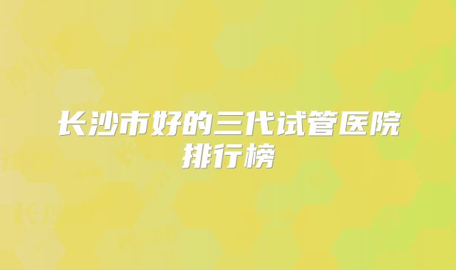 长沙市好的三代试管医院排行榜