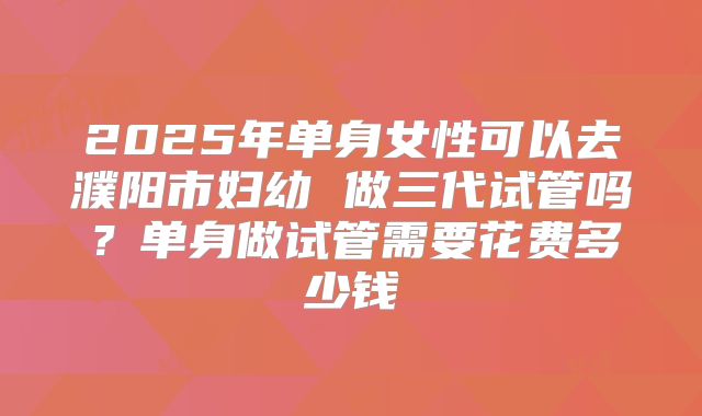 2025年单身女性可以去濮阳市妇幼 做三代试管吗？单身做试管需要花费多少钱
