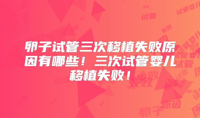 卵子试管三次移植失败原因有哪些！三次试管婴儿移植失败！