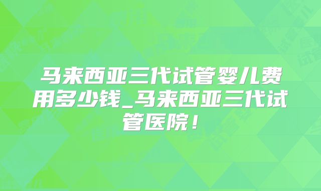 马来西亚三代试管婴儿费用多少钱_马来西亚三代试管医院！