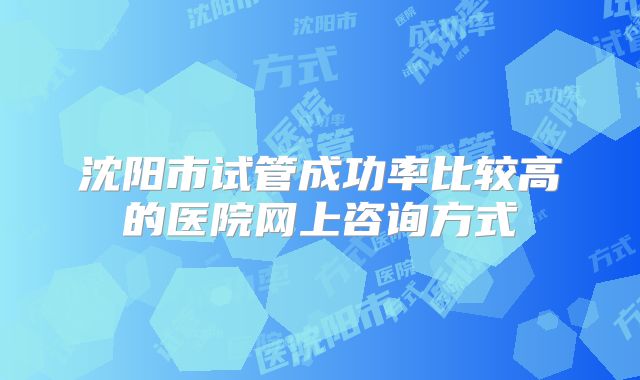 沈阳市试管成功率比较高的医院网上咨询方式