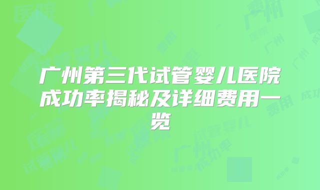 广州第三代试管婴儿医院成功率揭秘及详细费用一览