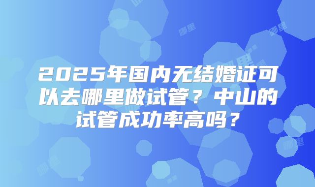 2025年国内无结婚证可以去哪里做试管？中山的试管成功率高吗？