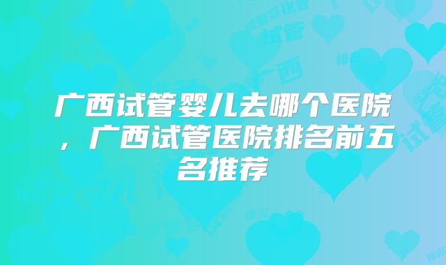 广西试管婴儿去哪个医院,广西试管医院排名前五名推荐