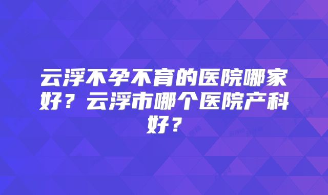 云浮不孕不育的医院哪家好？云浮市哪个医院产科好？