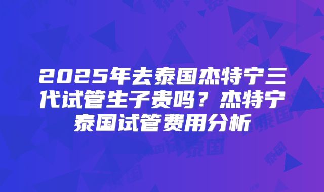 2025年去泰国杰特宁三代试管生子贵吗？杰特宁泰国试管费用分析