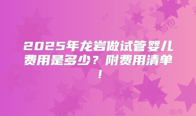 2025年龙岩做试管婴儿费用是多少？附费用清单！