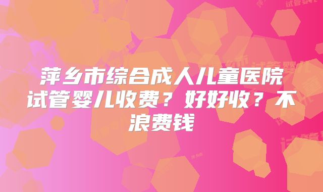 萍乡市综合成人儿童医院试管婴儿收费？好好收？不浪费钱