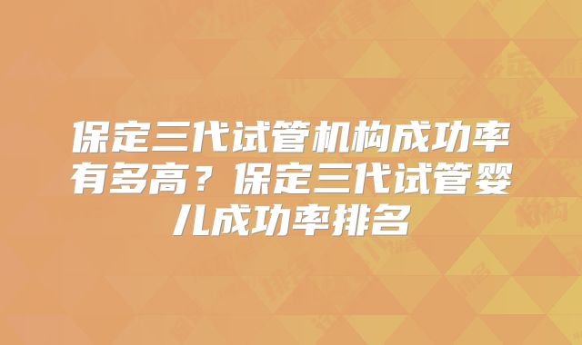 保定三代试管机构成功率有多高？保定三代试管婴儿成功率排名