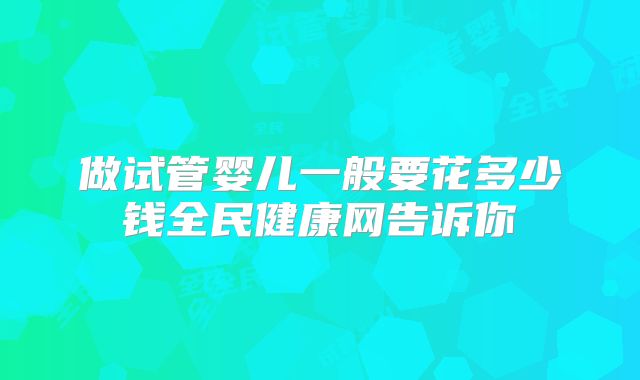 做试管婴儿一般要花多少钱全民健康网告诉你