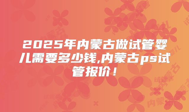 2025年内蒙古做试管婴儿需要多少钱,内蒙古ps试管报价!