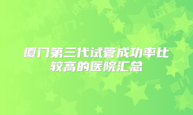 厦门第三代试管成功率比较高的医院汇总