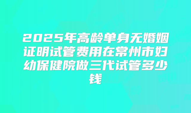 2025年高龄单身无婚姻证明试管费用在常州市妇幼保健院做三代试管多少钱