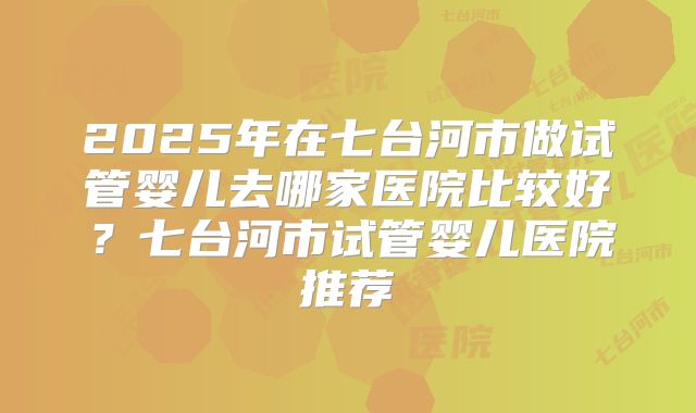 2025年在七台河市做试管婴儿去哪家医院比较好？七台河市试管婴儿医院推荐