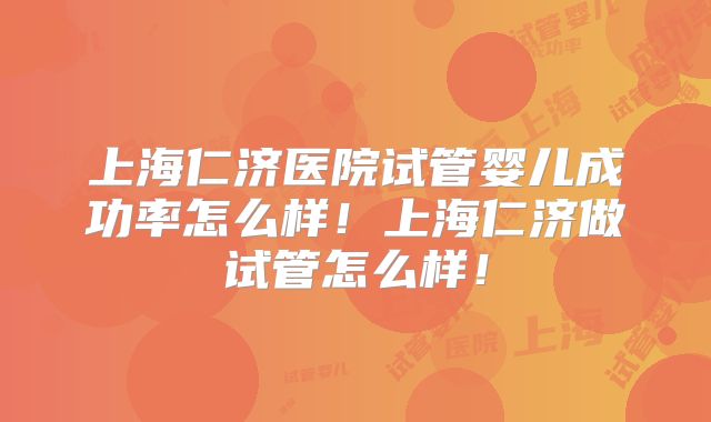 上海仁济医院试管婴儿成功率怎么样!上海仁济做试管怎么样!
