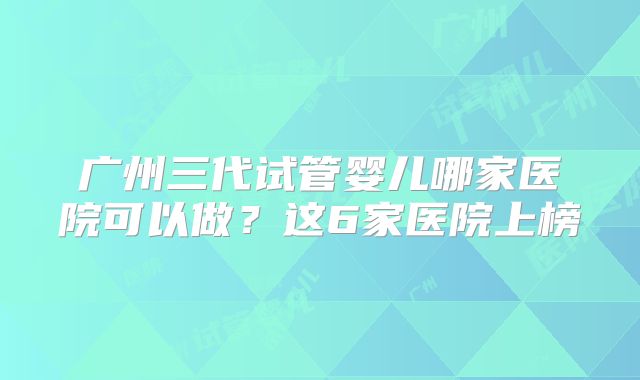 广州三代试管婴儿哪家医院可以做？这6家医院上榜