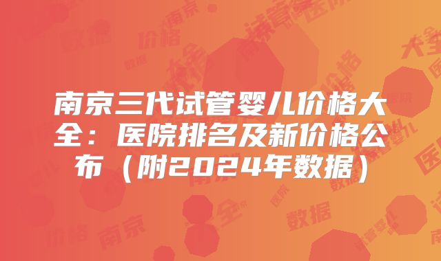 南京三代试管婴儿价格大全：医院排名及新价格公布（附2024年数据）