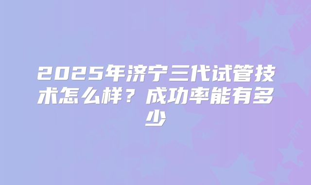 2025年济宁三代试管技术怎么样?成功率能有多少