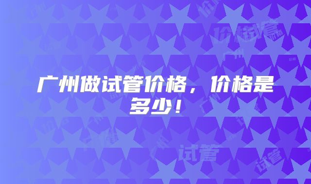 广州做试管价格,价格是多少!