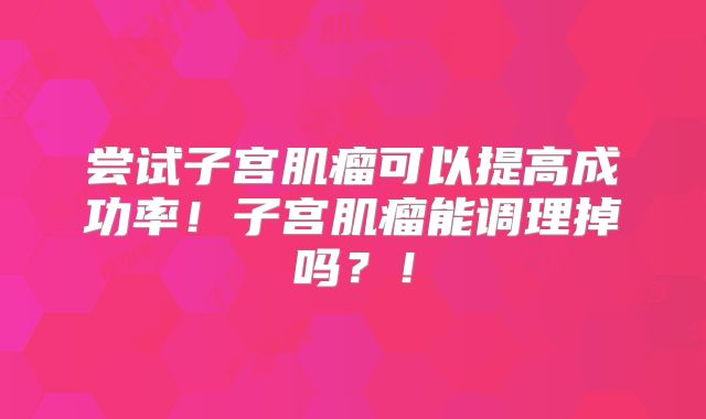 尝试子宫肌瘤可以提高成功率!子宫肌瘤能调理掉吗?!