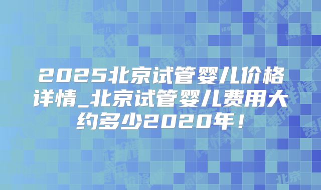 2025北京试管婴儿价格详情_北京试管婴儿费用大约多少2020年!