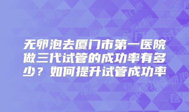 无卵泡去厦门市第一医院做三代试管的成功率有多少？如何提升试管成功率