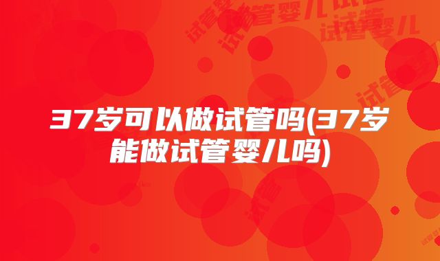 37岁可以做试管吗(37岁能做试管婴儿吗)