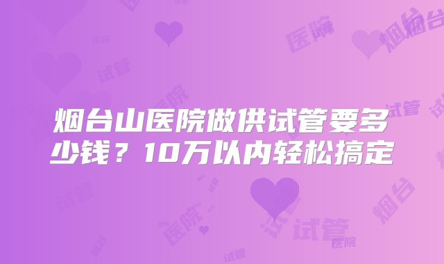 烟台山医院做供试管要多少钱？10万以内轻松搞定