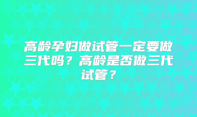 高龄孕妇做试管一定要做三代吗？高龄是否做三代试管？