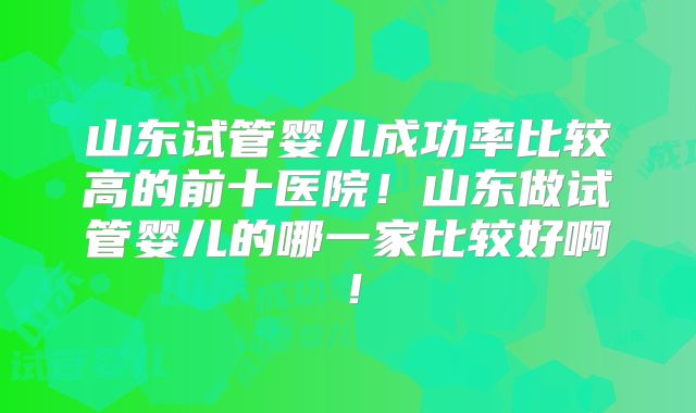 山东试管婴儿成功率比较高的前十医院！山东做试管婴儿的哪一家比较好啊！