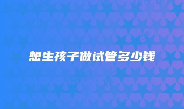 想生孩子做试管多少钱