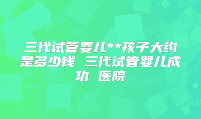三代试管婴儿**孩子大约是多少钱 三代试管婴儿成功 医院