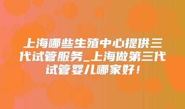 上海哪些生殖中心提供三代试管服务_上海做第三代试管婴儿哪家好!