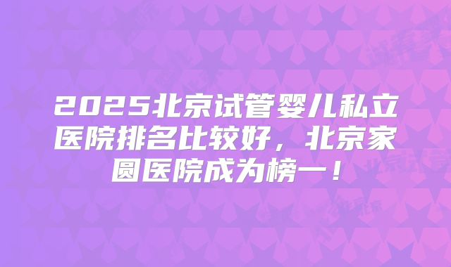2025北京试管婴儿私立医院排名比较好，北京家圆医院成为榜一！
