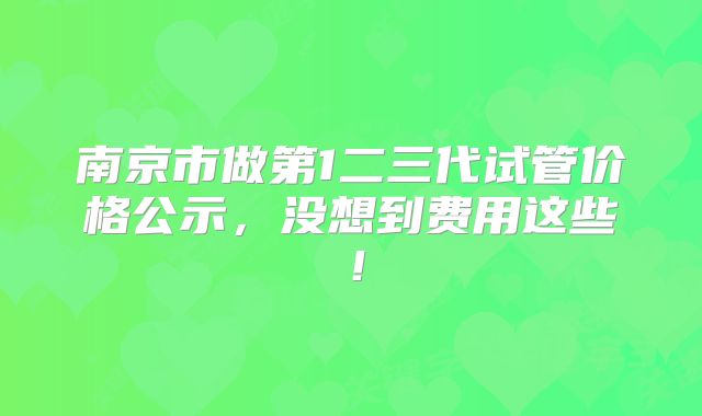 南京市做第1二三代试管价格公示,没想到费用这些!