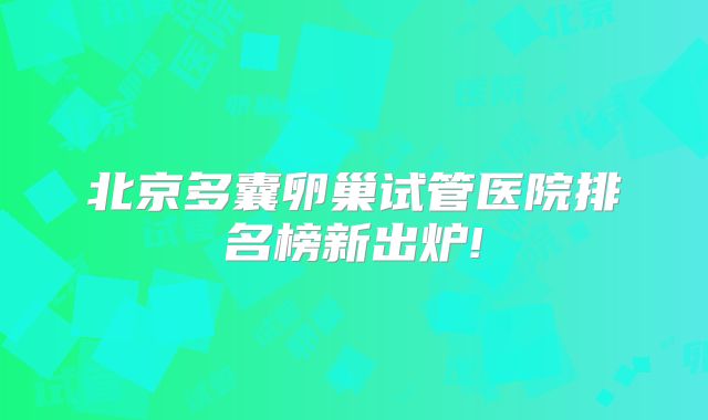 北京多囊卵巢试管医院排名榜新出炉!