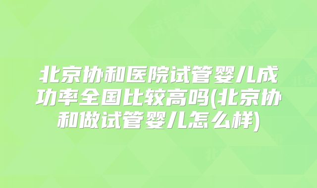 北京协和医院试管婴儿成功率全国比较高吗(北京协和做试管婴儿怎么样)