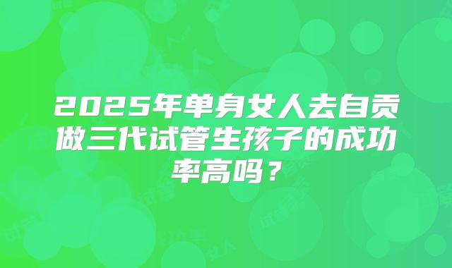2025年单身女人去自贡做三代试管生孩子的成功率高吗?