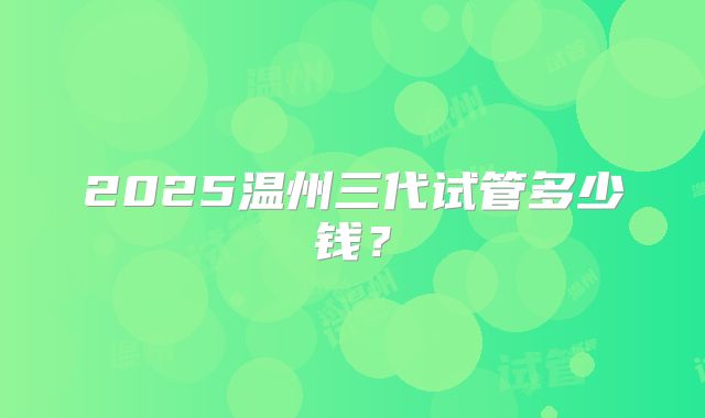 2025温州三代试管多少钱?