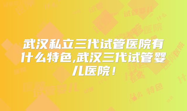 武汉私立三代试管医院有什么特色,武汉三代试管婴儿医院！