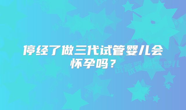 停经了做三代试管婴儿会怀孕吗？