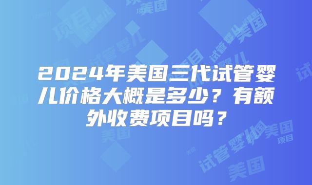 2024年美国三代试管婴儿价格大概是多少？有额外收费项目吗？