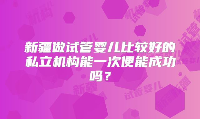 新疆做试管婴儿比较好的私立机构能一次便能成功吗?