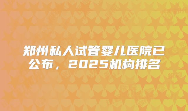 郑州私人试管婴儿医院已公布，2025机构排名