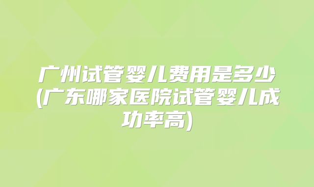 广州试管婴儿费用是多少(广东哪家医院试管婴儿成功率高)