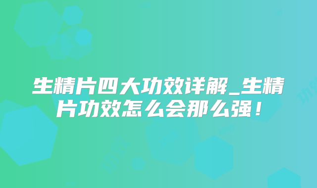 生精片四大功效详解_生精片功效怎么会那么强！