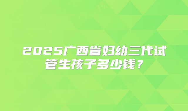 2025广西省妇幼三代试管生孩子多少钱？